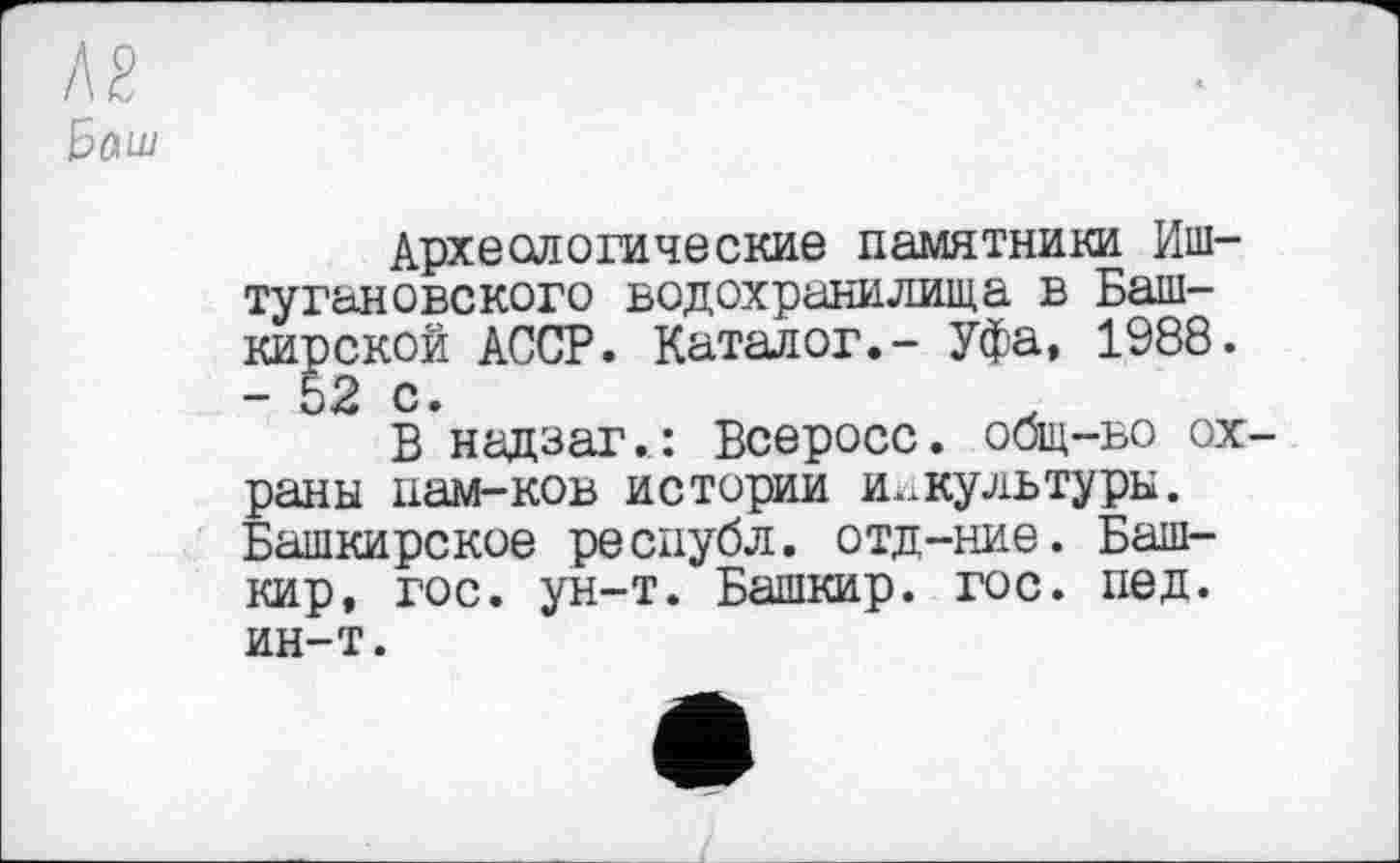 ﻿№ ђаш
Археологические памятники Иш-тугановского водохранилища в Башкирской АССР. Каталог.- Уфа, 1988. - Ь2 с.
В надзаг.: Всеросс. общ-во охраны нам-ков истории и.жультуры. Башкирское республ. отд-ние. Башкир, гос. ун-т. Башкир, гос. пед. ин-т.